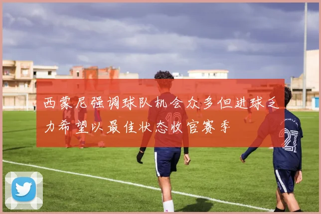 西蒙尼强调球队机会众多但进球乏力希望以最佳状态收官赛季