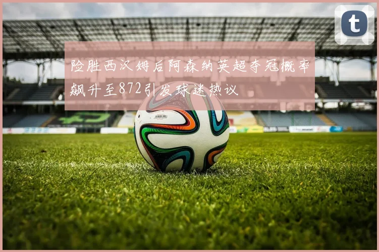 险胜西汉姆后阿森纳英超夺冠概率飙升至872引发球迷热议
