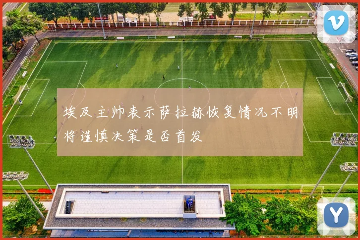 埃及主帅表示萨拉赫恢复情况不明将谨慎决策是否首发