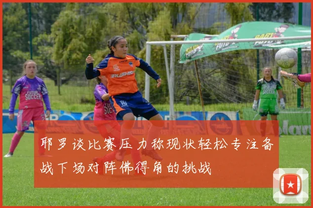 耶罗谈比赛压力称现状轻松专注备战下场对阵佛得角的挑战