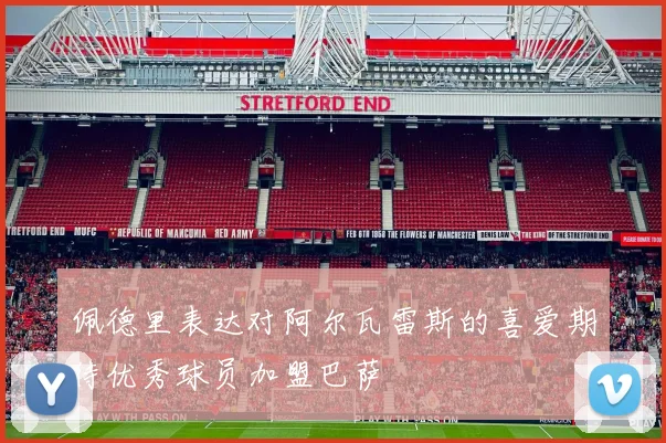 佩德里表达对阿尔瓦雷斯的喜爱期待优秀球员加盟巴萨