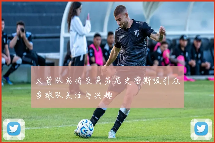 火箭队或将交易芬尼史密斯吸引众多球队关注与兴趣