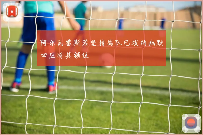 阿尔瓦雷斯若坚持离队巴埃纳幽默回应将其锁住