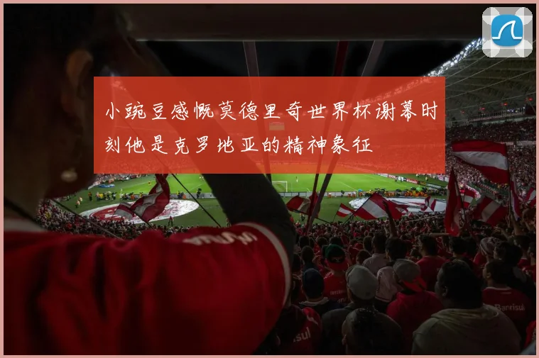 小豌豆感慨莫德里奇世界杯谢幕时刻他是克罗地亚的精神象征