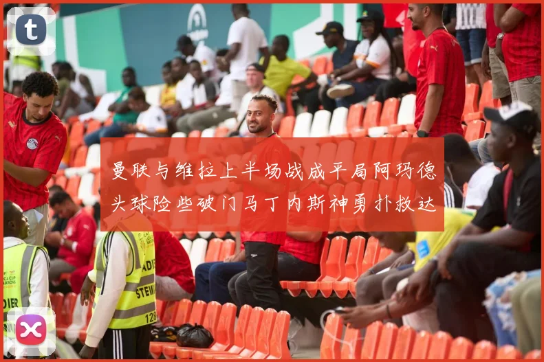 曼联与维拉上半场战成平局阿玛德头球险些破门马丁内斯神勇扑救达洛特错失良机