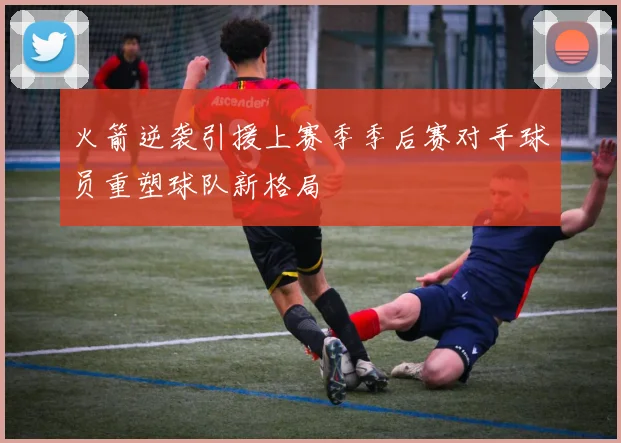 火箭逆袭引援上赛季季后赛对手球员重塑球队新格局
