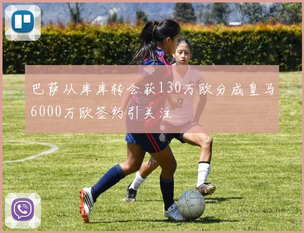 巴萨从库库转会获130万欧分成皇马6000万欧签约引关注