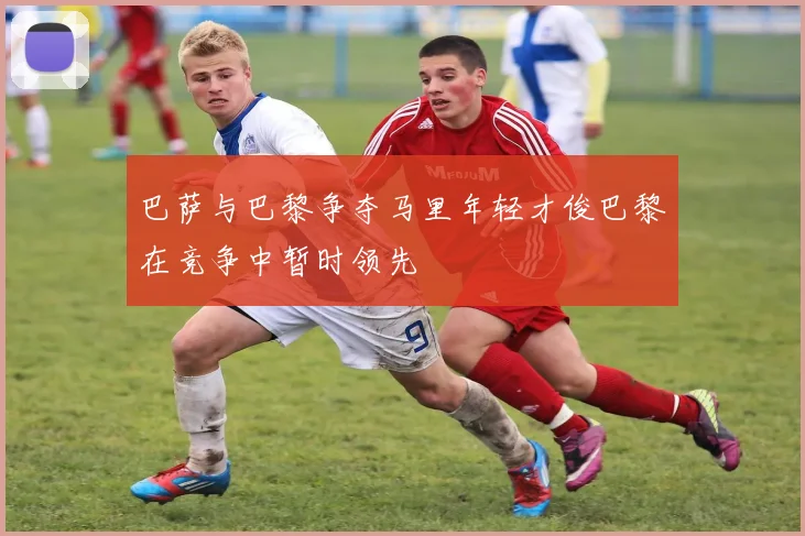 巴萨与巴黎争夺马里年轻才俊巴黎在竞争中暂时领先