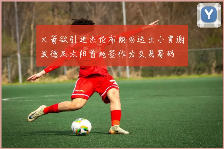 火箭欲引进杰伦布朗或送出小贾谢泼德及太阳首轮签作为交易筹码