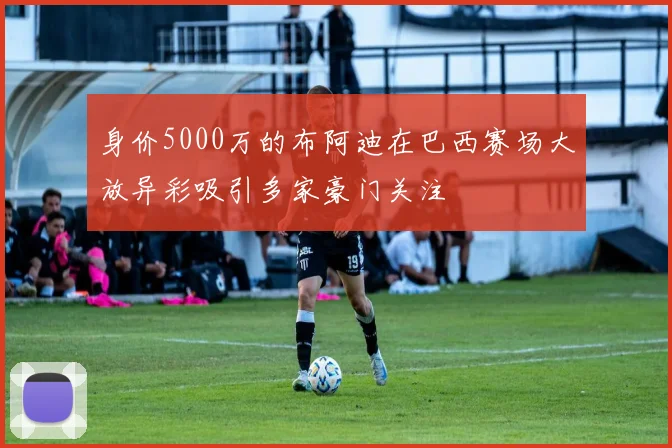 身价5000万的布阿迪在巴西赛场大放异彩吸引多家豪门关注
