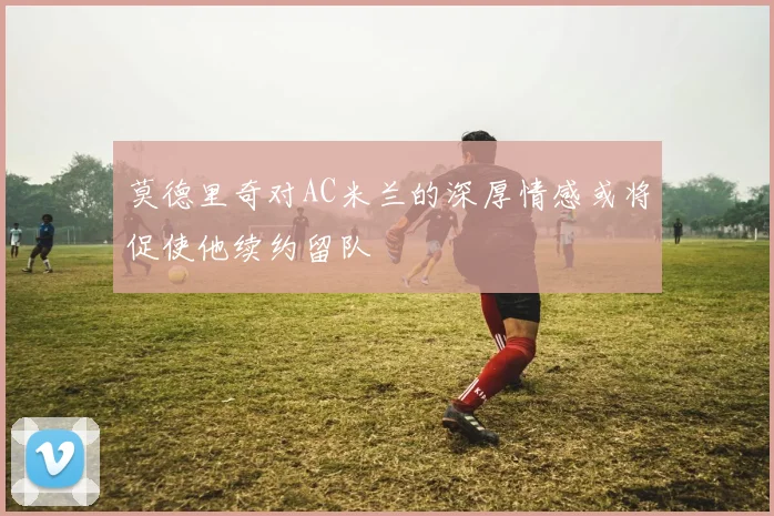莫德里奇对AC米兰的深厚情感或将促使他续约留队