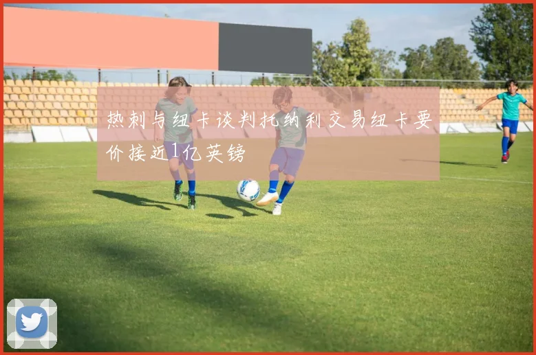 热刺与纽卡谈判托纳利交易纽卡要价接近1亿英镑