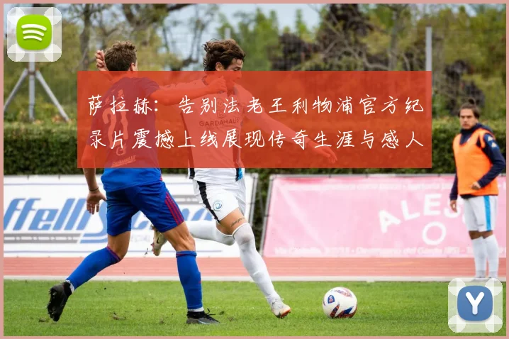 萨拉赫：告别法老王利物浦官方纪录片震撼上线展现传奇生涯与感人时刻