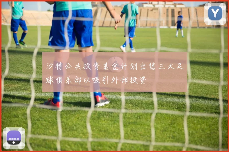 沙特公共投资基金计划出售三大足球俱乐部以吸引外部投资