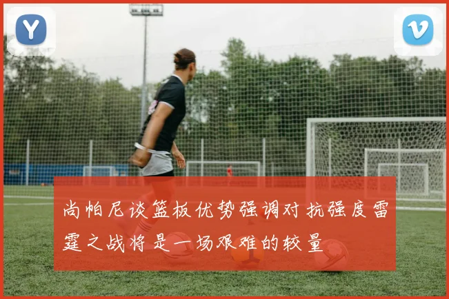 尚帕尼谈篮板优势强调对抗强度雷霆之战将是一场艰难的较量