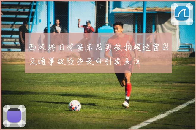 西汉姆旧将安东尼奥被拍超速曾因交通事故险些丧命引发关注