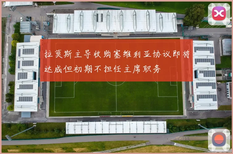 拉莫斯主导收购塞维利亚协议即将达成但初期不担任主席职务