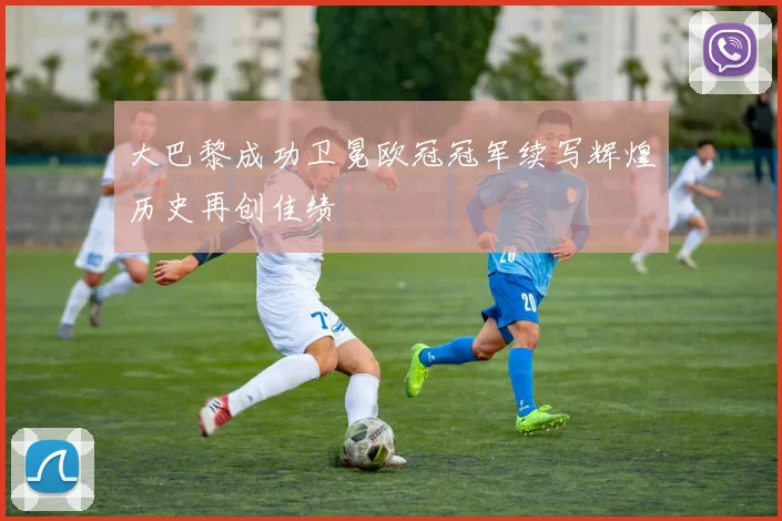 大巴黎成功卫冕欧冠冠军续写辉煌历史再创佳绩