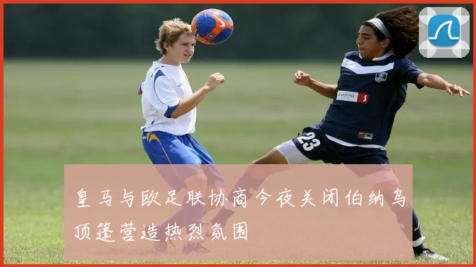 皇马与欧足联协商今夜关闭伯纳乌顶篷营造热烈氛围