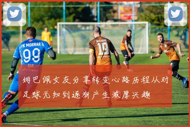 姆巴佩女友分享转变心路历程从对足球无知到逐渐产生浓厚兴趣