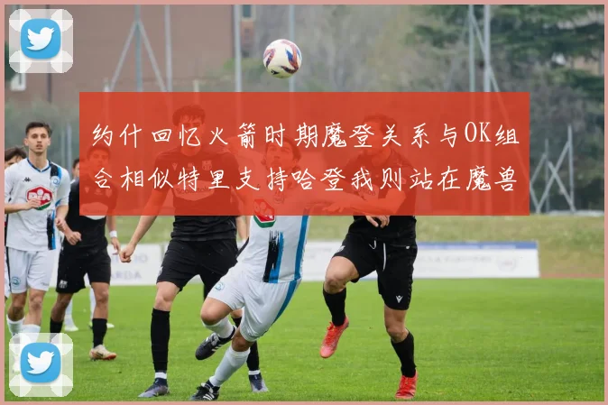 约什回忆火箭时期魔登关系与OK组合相似特里支持哈登我则站在魔兽一边