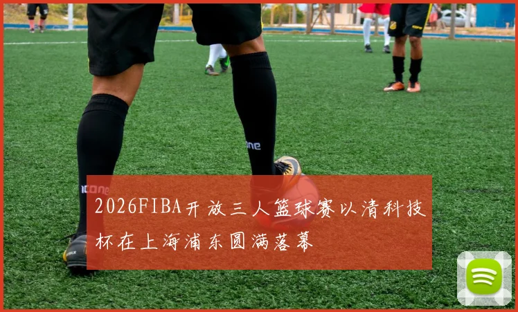 2026FIBA开放三人篮球赛以清科技杯在上海浦东圆满落幕