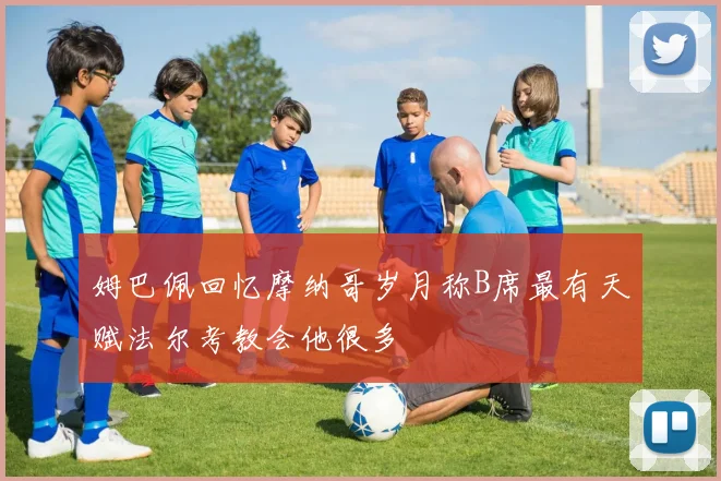 姆巴佩回忆摩纳哥岁月称B席最有天赋法尔考教会他很多