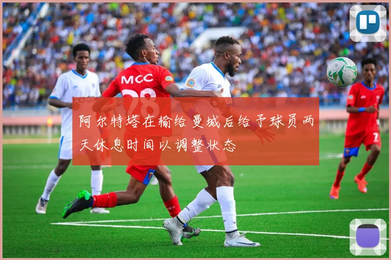 阿尔特塔在输给曼城后给予球员两天休息时间以调整状态